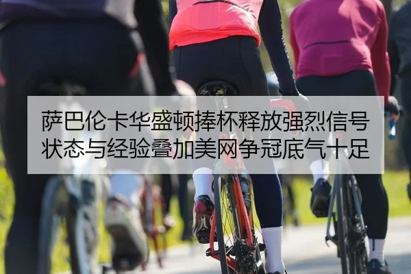 萨巴伦卡华盛顿捧杯释放强烈信号 状态与经验叠加美网争冠底气十足